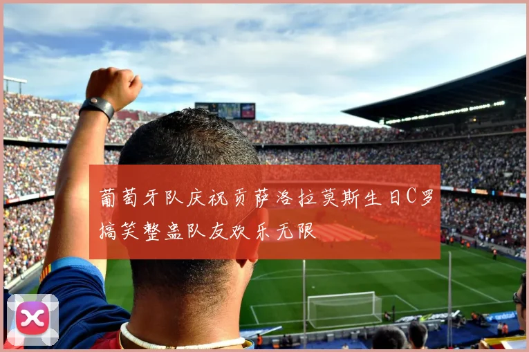 葡萄牙队庆祝贡萨洛拉莫斯生日C罗搞笑整蛊队友欢乐无限