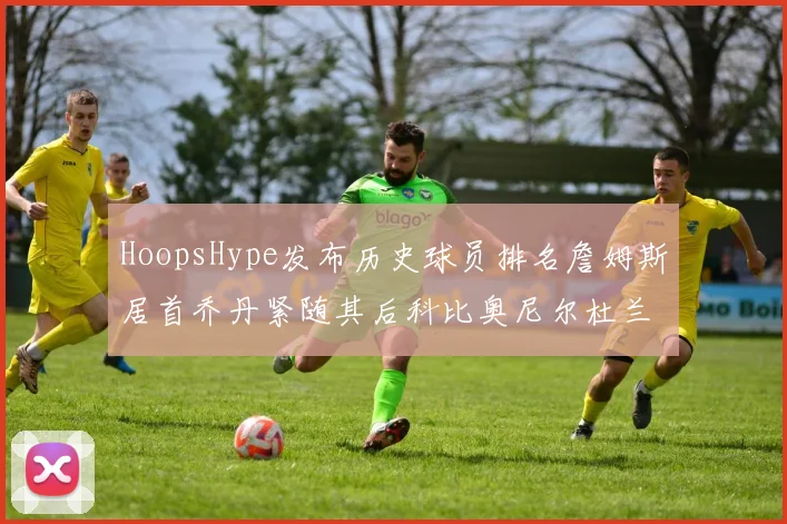 HoopsHype发布历史球员排名詹姆斯居首乔丹紧随其后科比奥尼尔杜兰特库里名列前茅